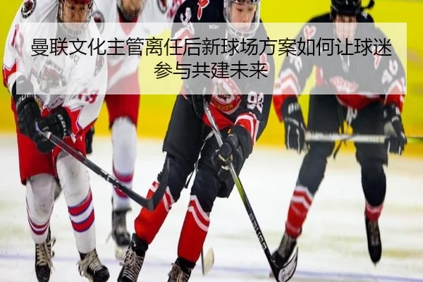 曼联文化主管离任后新球场方案如何让球迷参与共建未来